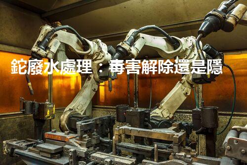 鉈廢水處理：毒害解除還是隱患升級？
